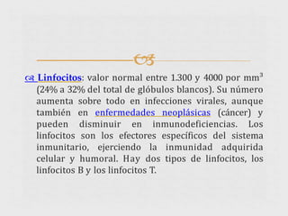 
 Linfocitos: valor normal entre 1.300 y 4000 por mm³
(24% a 32% del total de glóbulos blancos). Su número
aumenta sobre todo en infecciones virales, aunque
también en enfermedades neoplásicas (cáncer) y
pueden disminuir en inmunodeficiencias. Los
linfocitos son los efectores específicos del sistema
inmunitario, ejerciendo la inmunidad adquirida
celular y humoral. Hay dos tipos de linfocitos, los
linfocitos B y los linfocitos T.
 