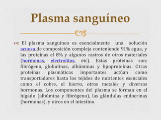  El plasma sanguíneo es esencialmente una solución
acuosa de composición compleja conteniendo 91% agua, y
las proteínas el 8% y algunos rastros de otros materiales
(hormonas, electrolitos, etc). Estas proteínas son:
fibrógeno, globulinas, albúminas y lipoproteínas. Otras
proteínas plasmáticas importantes actúan como
transportadores hasta los tejidos de nutrientes esenciales
como el cobre, el hierro, otros metales y diversas
hormonas. Los componentes del plasma se forman en el
hígado (albúmina y fibrógeno), las glándulas endocrinas
(hormonas), y otros en el intestino.
Plasma sanguíneo

 
