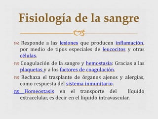  Responde a las lesiones que producen inflamación,
por medio de tipos especiales de leucocitos y otras
células.
 Coagulación de la sangre y hemostasia: Gracias a las
plaquetas y a los factores de coagulación.
 Rechaza el trasplante de órganos ajenos y alergias,
como respuesta del sistema inmunitario.
 Homeostasis en el transporte del líquido
extracelular, es decir en el líquido intravascular.
Fisiología de la sangre

 