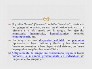 
 El prefijo "hem—" ("hemo—" también "hemato—"), derivado
del griego αίμα haima, se usa en el léxico médico para
referirse a lo relacionado con la sangre. Por ejemplo:
hemostasia, hematocrito, hemodinámico, hematíe,
hematopoyesis, etc.
 La sangre es una dispersión coloidal: las plaquetas
representa su fase continua y fluida, y los elementos
formes representan la fase dispersa del sistema, en forma
de pequeños corpúsculos semisólidos.
 Antiguamente, la sangre era considerada, según la teoría
humoral, la sustancia predominante en individuos de
temperamento sanguíneo.
 