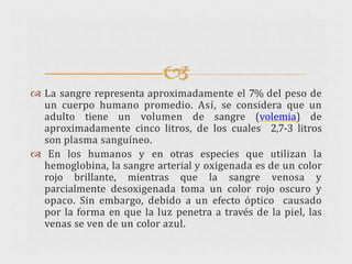 
 La sangre representa aproximadamente el 7% del peso de
un cuerpo humano promedio. Así, se considera que un
adulto tiene un volumen de sangre (volemia) de
aproximadamente cinco litros, de los cuales 2,7-3 litros
son plasma sanguíneo.
 En los humanos y en otras especies que utilizan la
hemoglobina, la sangre arterial y oxigenada es de un color
rojo brillante, mientras que la sangre venosa y
parcialmente desoxigenada toma un color rojo oscuro y
opaco. Sin embargo, debido a un efecto óptico causado
por la forma en que la luz penetra a través de la piel, las
venas se ven de un color azul.
 