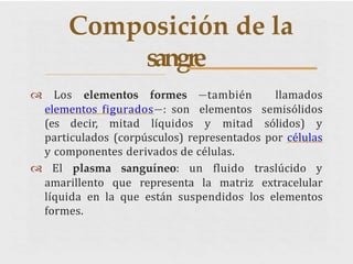  Los elementos formes —también llamados
elementos figurados—: son elementos semisólidos
(es decir, mitad líquidos y mitad sólidos) y
particulados (corpúsculos) representados por células
y componentes derivados de células.
 El plasma sanguíneo: un fluido traslúcido y
amarillento que representa la matriz extracelular
líquida en la que están suspendidos los elementos
formes.
Composición de la
sangre
 