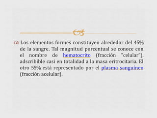 
 Los elementos formes constituyen alrededor del 45%
de la sangre. Tal magnitud porcentual se conoce con
el nombre de hematocrito (fracción "celular"),
adscribible casi en totalidad a la masa eritrocitaria. El
otro 55% está representado por el plasma sanguíneo
(fracción acelular).
 