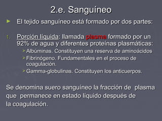 2.e. Sanguíneo
►    El tejido sanguíneo está formado por dos partes:

1.   Porción líquida: llamada plasma formado por un
     92% de agua y diferentes proteínas plasmáticas:
       Albúminas. Constituyen una reserva de aminoácidos
       Fibrinógeno. Fundamentales en el proceso de
        coagulación.
       Gamma-globulinas. Constituyen los anticuerpos.



Se denomina suero sanguíneo la fracción de plasma
que permanece en estado líquido después de
la coagulación.
 