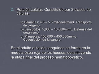 2. Porción celular: Constituido por 3 clases de
   células:

     a) Hematíes: 4.5 – 5.5 millones/mm3. Transporte
       de oxígeno.
     b) Leucocitos: 5,000 – 10,000/mm3. Defensa del
       organismo.
     c) Plaquetas: 150,000 – 450,000/mm3.
       Coagulación de la sangre.

En el adulto el tejido sanguíneo se forma en la
médula ósea roja de los huesos, constituyendo
la etapa final del proceso hematopoyético.
 