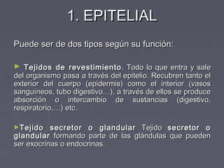 1. EPITELIAL
Puede ser de dos tipos según su función:

► Tejidos de revestimiento . Todo lo que entra y sale
del organismo pasa a través del epitelio. Recubren tanto el
exterior del cuerpo (epidermis) como el interior (vasos
sanguíneos, tubo digestivo…), a través de ellos se produce
absorción o intercambio de sustancias (digestivo,
respiratorio,…) etc.

►Tejido    secretor o glandular Tejido secretor o
glandular formando parte de las glándulas que pueden
ser exocrinas o endocrinas.
 