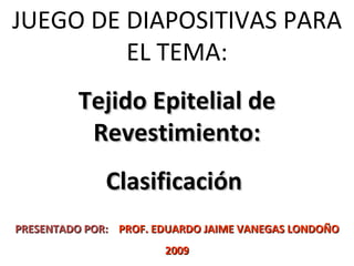 JUEGO DE DIAPOSITIVAS PARA EL TEMA: Tejido Epitelial de Revestimiento: Clasificación  PRESENTADO POR:   PROF. EDUARDO JAIME VANEGAS LONDOÑO 2009 