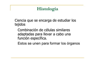 Histología
Ciencia que se encarga de estudiar los
tejidos
Combinación de células similares
adaptadas para llevar a cabo una
función específica.
Estos se unen para formar los órganos
 