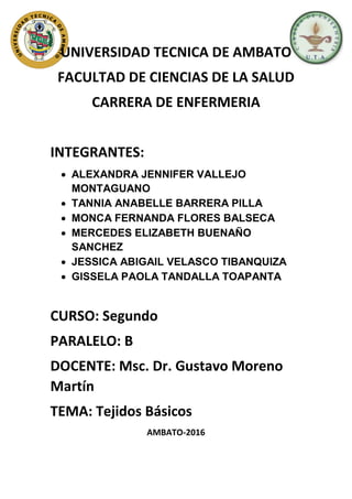 UNIVERSIDAD TECNICA DE AMBATO
FACULTAD DE CIENCIAS DE LA SALUD
CARRERA DE ENFERMERIA
INTEGRANTES:
 ALEXANDRA JENNIFER VALLEJO
MONTAGUANO
 TANNIA ANABELLE BARRERA PILLA
 MONCA FERNANDA FLORES BALSECA
 MERCEDES ELIZABETH BUENAÑO
SANCHEZ
 JESSICA ABIGAIL VELASCO TIBANQUIZA
 GISSELA PAOLA TANDALLA TOAPANTA
CURSO: Segundo
PARALELO: B
DOCENTE: Msc. Dr. Gustavo Moreno
Martín
TEMA: Tejidos Básicos
AMBATO-2016
 