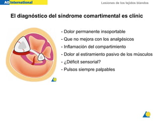 Lesiones de los tejidos blandos
El diagnóstico del síndrome comartimental es clínic
- Dolor permanente insoportable
- Que no mejora con los analgésicos
- Inflamación del compartimiento
- Dolor al estiramiento pasivo de los músculos
- ¿Déficit sensorial?
- Pulsos siempre palpables
 