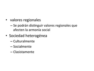 •  	
  valores	
  regionales	
  
– Se	
  podrán	
  dis0nguir	
  valores	
  regionales	
  que	
  
afecten	
  la	
  armonía	
  social	
  
•  Sociedad	
  heterogénea	
  
– Culturalmente	
  
– Socialmente	
  
– Clasistamente	
  
 