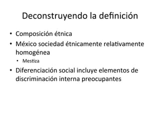 Deconstruyendo	
  la	
  deﬁnición	
  
•  Composición	
  étnica	
  
•  México	
  sociedad	
  étnicamente	
  rela0vamente	
  
homogénea	
  
•  Mes0za	
  
•  Diferenciación	
  social	
  incluye	
  elementos	
  de	
  
discriminación	
  interna	
  preocupantes	
  
	
  
 