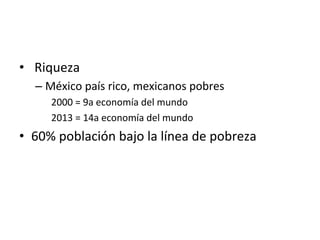 •  	
  Riqueza	
  
– México	
  país	
  rico,	
  mexicanos	
  pobres	
  
2000	
  =	
  9a	
  economía	
  del	
  mundo	
  
2013	
  =	
  14a	
  economía	
  del	
  mundo	
  
•  60%	
  población	
  bajo	
  la	
  línea	
  de	
  pobreza	
  
	
  
 