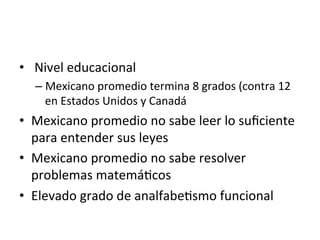 •  	
  Nivel	
  educacional	
  
– Mexicano	
  promedio	
  termina	
  8	
  grados	
  (contra	
  12	
  
en	
  Estados	
  Unidos	
  y	
  Canadá	
  
•  Mexicano	
  promedio	
  no	
  sabe	
  leer	
  lo	
  suﬁciente	
  
para	
  entender	
  sus	
  leyes	
  
•  Mexicano	
  promedio	
  no	
  sabe	
  resolver	
  
problemas	
  matemá0cos	
  
•  Elevado	
  grado	
  de	
  analfabe0smo	
  funcional	
  
 