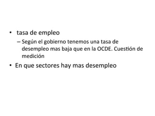 •  	
  tasa	
  de	
  empleo	
  
– Según	
  el	
  gobierno	
  tenemos	
  una	
  tasa	
  de	
  
desempleo	
  mas	
  baja	
  que	
  en	
  la	
  OCDE.	
  Cues0ón	
  de	
  
medición	
  
•  En	
  que	
  sectores	
  hay	
  mas	
  desempleo	
  
 