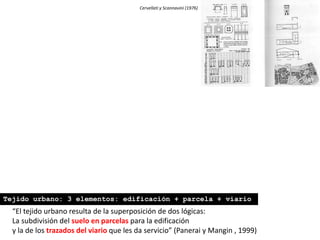 Cervellati y Scannavini (1976)
“El tejido urbano resulta de la superposición de dos lógicas:
La subdivisión del suelo en parcelas para la edificación
y la de los trazados del viario que les da servicio” (Panerai y Mangin , 1999)
Tejido urbano: 3 elementos: edificación + parcela + viario
 