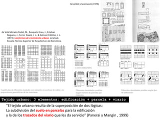 Cervellati y Scannavini (1976)
“El tejido urbano resulta de la superposición de dos lógicas:
La subdivisión del suelo en parcelas para la edificación
y la de los trazados del viario que les da servicio” (Panerai y Mangin , 1999)
Tejido urbano: 3 elementos: edificación + parcela + viario
de Solà-Morales Rubió, M., Busquets Grau, J., Esteban
Noguera, J., Ferrer Aixalá, J. L., & Gómez Ordóñez, J. L.
(1973). Las formas de crecimiento urbano. ed.etsab
Escuela Técnica Superior de Arquitectura de Barcelona.
 