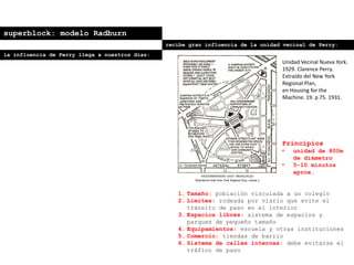 superblock: modelo Radburn
recibe gran influencia de la unidad vecinal de Perry:
Principios
• unidad de 800m
de diámetro
• 5-10 minutos
aprox.
1. Tamaño: población vinculada a un colegio
2. Límites: rodeada por viario que evite el
tránsito de paso en el interior
3. Espacios libres: sistema de espacios y
parques de pequeño tamaño
4. Equipamientos: escuela y otras instituciones
5. Comercio: tiendas de barrio
6. Sistema de calles internas: debe evitarse el
tráfico de paso
Unidad Vecinal Nueva York.
1929. Clarence Perry.
Extraído del New York
Regional Plan,
en Housing for the
Machine. 19. p 75. 1931.
la influencia de Perry llega a nuestros días:
 