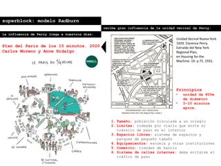 superblock: modelo Radburn
recibe gran influencia de la unidad vecinal de Perry:
Principios
• unidad de 800m
de diámetro
• 5-10 minutos
aprox.
1. Tamaño: población vinculada a un colegio
2. Límites: rodeada por viario que evite el
tránsito de paso en el interior
3. Espacios libres: sistema de espacios y
parques de pequeño tamaño
4. Equipamientos: escuela y otras instituciones
5. Comercio: tiendas de barrio
6. Sistema de calles internas: debe evitarse el
tráfico de paso
Unidad Vecinal Nueva York.
1929. Clarence Perry.
Extraído del New York
Regional Plan,
en Housing for the
Machine. 19. p 75. 1931.
la influencia de Perry llega a nuestros días:
Plan del Paris de los 15 minutos. 2020
Carlos Moreno y Anne Hidalgo
 