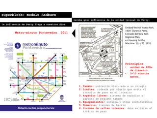 superblock: modelo Radburn
recibe gran influencia de la unidad vecinal de Perry:
Principios
• unidad de 800m
de diámetro
• 5-10 minutos
aprox.
1. Tamaño: población vinculada a un colegio
2. Límites: rodeada por viario que evite el
tránsito de paso en el interior
3. Espacios libres: sistema de espacios y
parques de pequeño tamaño
4. Equipamientos: escuela y otras instituciones
5. Comercio: tiendas de barrio
6. Sistema de calles internas: debe evitarse el
tráfico de paso
Unidad Vecinal Nueva York.
1929. Clarence Perry.
Extraído del New York
Regional Plan,
en Housing for the
Machine. 19. p 75. 1931.
la influencia de Perry llega a nuestros días:
Metro-minuto Pontevedra. 2011
 