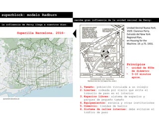 superblock: modelo Radburn
recibe gran influencia de la unidad vecinal de Perry:
Principios
• unidad de 800m
de diámetro
• 5-10 minutos
aprox.
1. Tamaño: población vinculada a un colegio
2. Límites: rodeada por viario que evite el
tránsito de paso en el interior
3. Espacios libres: sistema de espacios y
parques de pequeño tamaño
4. Equipamientos: escuela y otras instituciones
5. Comercio: tiendas de barrio
6. Sistema de calles internas: debe evitarse el
tráfico de paso
Unidad Vecinal Nueva York.
1929. Clarence Perry.
Extraído del New York
Regional Plan,
en Housing for the
Machine. 19. p 75. 1931.
la influencia de Perry llega a nuestros días:
Superilla Barcelona. 2016-
ajuntament.barcelona.cat
 