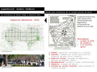 superblock: modelo Radburn
recibe gran influencia de la unidad vecinal de Perry:
Principios
• unidad de 800m
de diámetro
• 5-10 minutos
aprox.
1. Tamaño: población vinculada a un colegio
2. Límites: rodeada por viario que evite el
tránsito de paso en el interior
3. Espacios libres: sistema de espacios y
parques de pequeño tamaño
4. Equipamientos: escuela y otras instituciones
5. Comercio: tiendas de barrio
6. Sistema de calles internas: debe evitarse el
tráfico de paso
Unidad Vecinal Nueva York.
1929. Clarence Perry.
Extraído del New York
Regional Plan,
en Housing for the
Machine. 19. p 75. 1931.
la influencia de Perry llega a nuestros días:
Superilla Barcelona. 2016-
ajuntament.barcelona.cat
ajuntament.barcelona.cat
 