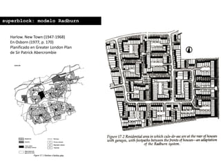 Harlow. New Town (1947-1968)
En Osborn (1977, p. 170)
Planificado en Greater London Plan
de Sir Patrick Abercrombie
superblock: modelo Radburn
 