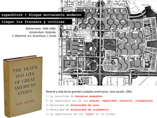 Bijlmermeer. 1966-1982.
Amsterdam. Holanda.
F. Ottenhof, A.C. Kromhout, J. Groet
Muerte y vida de las grandes ciudades americanas. Jane Jacobs. 1961:
1. La necesidad de manzanas pequeñas.
2. El importante uso de las aceras: seguridad, contacto, integración
3. Necesidad de diversidad de usos
4. Necesidad de diversidad de ciudadanos
5. La importancia de los “ojos” en la ciudad
superblock + bloque movimiento moderno
llegan los fracasos y críticas
 