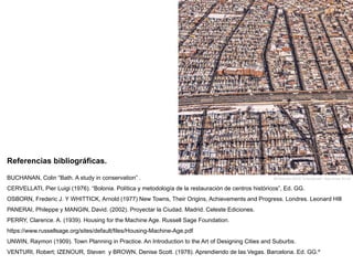 Referencias bibliográficas.
BUCHANAN, Colin “Bath. A study in conservation” .
CERVELLATI, Pier Luigi (1976). “Bolonia. Política y metodología de la restauración de centros históricos”, Ed. GG.
OSBORN, Frederic J. Y WHITTICK, Arnold (1977) New Towns, Their Origins, Achievements and Progress. Londres. Leonard HIll
PANERAI, Phileppe y MANGIN, David. (2002). Proyectar la Ciudad. Madrid. Celeste Ediciones.
PERRY, Clarence. A. (1939). Housing for the Machine Age. Russell Sage Foundation.
https://www.russellsage.org/sites/default/files/Housing-Machine-Age.pdf
UNWIN, Raymon (1909). Town Planning in Practice. An Introduction to the Art of Designing Cities and Suburbs.
VENTURI, Robert; IZENOUR, Steven y BROWN, Denise Scott. (1978). Aprendiendo de las Vegas. Barcelona. Ed. GG.º
Bill Sherman (2013) “UrbanSprawl”. New Jersey. EE.UU.
 