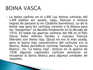  La boina carlista en el s.XIX Las boinas carlistas del
s.XIX podían ser azules, rojas, blancas o incluso
negras de paisano (y en Cataluña barretinas). Lo de la
boina roja para los carlistas varones y la blanca para
las "margaritas" se decidió finalmente en la década de
1910. En todas las guerras carlistas del XIX en el País
Vasco hubo milicias locales y cuerpos francos
liberales con boina roja. Quizá no era la más usada,
pero la boina más característica del carlismo era la
blanca. Había periódicos carlistas llamados "La boina
blanca", no "La boina roja". Incluso en la guerra de
1936 algunos capitostes carlistas pensaron en
recuperar la boina blanca para algunas unidades de
requetés.
 