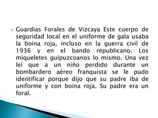  Guardias Forales de Vizcaya Este cuerpo de
seguridad local en el uniforme de gala usaba
la boina roja, incluso en la guerra civil de
1936 y en el bando republicano. Los
miqueletes guipuzcoanos lo mismo. Una vez
leí que a un niño perdido durante un
bombardero aéreo franquista se le pudo
identificar porque dijo que su padre iba de
uniforme y con boina roja. Su padre era un
foral.
 