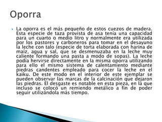  La oporra es el más pequeño de estos cuezos de madera.
Esta especie de taza provista de asa tenía una capacidad
para un cuarto o medio litro y normalmente era utilizada
por los pastores y carboneros para tomar en el desayuno
la leche con talo (especie de torta elaborada con harina de
maíz, agua y sal, que se desmenuzaba en la leche muy
caliente formando una pasta a modo de sopas). La leche
podía hervirse directamente en la misma oporra utilizando
para ello el mismo sistema de calentamiento mediante
piedras candentes empleado para cocer la leche en el
kaiku. De este modo en el interior de este ejemplar se
pueden observar las marcas de la calcinación que dejaron
las piedras. El desgaste es notable en esta pieza, en la que
incluso se colocó un remiendo metálico a fin de poder
seguir utilizándola más tiempo.
 