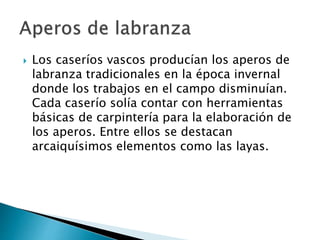 Los caseríos vascos producían los aperos de
labranza tradicionales en la época invernal
donde los trabajos en el campo disminuían.
Cada caserío solía contar con herramientas
básicas de carpintería para la elaboración de
los aperos. Entre ellos se destacan
arcaiquísimos elementos como las layas.
 
