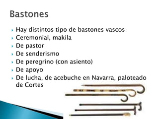  Hay distintos tipo de bastones vascos
 Ceremonial, makila
 De pastor
 De senderismo
 De peregrino (con asiento)
 De apoyo
 De lucha, de acebuche en Navarra, paloteado
de Cortes
 