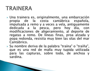  Una trainera es, originalmente, una embarcación
propia de la costa cantábrica española,
impulsada a remo y a veces a vela, antiguamente
dedicada a la pesca, pero hoy día, con
modificaciones de aligeramiento, al deporte de
regatas a remo. De líneas finas, proa alzada y
popa redonda, resistía muy bien las olas del mar
Cantábrico.
 Su nombre deriva de la palabra "traína" o "traíña",
que es una red de malla muy tupida utilizada
para las capturas, sobre todo, de anchoa y
sardina.
 