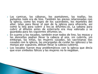  Las camisas, las sábanas, los pantalones, las toallas, los
pañuelos todo era de lino. También las piezas relacionadas con
la iglesia, como los trajes de los sacerdotes, los manteles del
altar, telas para llevar el pan de la iglesia para ofrecerla, así
como la tela para cubrir a los/as difuntos/as. La sabana para
cubrir al difunto antes de enterrarlo era muy valorada y se
guardaba para los siguientes difuntos/as.
 En cuanto a los tocados, también eran todos de lino, las mozas y
las doncellas podían llevar la cabeza al aire, sin cubrirla, sin
embargo, las niñas, las mujeres casadas, las sacristanas (las
casadas con la iglesia, las encargadas de cuidar las iglesias) y las
monjas por supuesto, debían llevar la cabeza cubierta.
 Los tocados fueron muy problemáticos con la iglesia que decía
que eran símbolos fálicos y las mujeres no lo negaban.
 