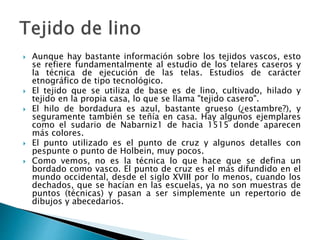  Aunque hay bastante información sobre los tejidos vascos, esto
se refiere fundamentalmente al estudio de los telares caseros y
la técnica de ejecución de las telas. Estudios de carácter
etnográfico de tipo tecnológico.
 El tejido que se utiliza de base es de lino, cultivado, hilado y
tejido en la propia casa, lo que se llama "tejido casero".
 El hilo de bordadura es azul, bastante grueso (¿estambre?), y
seguramente también se teñía en casa. Hay algunos ejemplares
como el sudario de Nabarniz1 de hacia 1515 donde aparecen
más colores.
 El punto utilizado es el punto de cruz y algunos detalles con
pespunte o punto de Holbein, muy pocos.
 Como vemos, no es la técnica lo que hace que se defina un
bordado como vasco. El punto de cruz es el más difundido en el
mundo occidental, desde el siglo XVIII por lo menos, cuando los
dechados, que se hacían en las escuelas, ya no son muestras de
puntos (técnicas) y pasan a ser simplemente un repertorio de
dibujos y abecedarios.
 