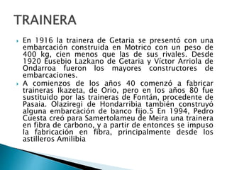  En 1916 la trainera de Getaria se presentó con una
embarcación construida en Motrico con un peso de
400 kg, cien menos que las de sus rivales. Desde
1920 Eusebio Lazkano de Getaria y Víctor Arriola de
Ondarroa fueron los mayores constructores de
embarcaciones.
 A comienzos de los años 40 comenzó a fabricar
traineras Ikazeta, de Orio, pero en los años 80 fue
sustituido por las traineras de Fontán, procedente de
Pasaia. Olaziregi de Hondarribia también construyó
alguna embarcación de banco fijo.5 En 1994, Pedro
Cuesta creó para Samertolameu de Meira una trainera
en fibra de carbono, y a partir de entonces se impuso
la fabricación en fibra, principalmente desde los
astilleros Amilibia
 