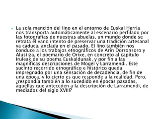  La sola mención del lino en el entorno de Euskal Herria
nos transporta automáticamente al escenario perfilado por
las fotografías de nuestras abuelas, un mundo donde se
retrata el vano intento de preservar una tradición artesanal
ya caduca, anclada en el pasado. El lino también nos
conduce a los trabajos etnográficos de Arín Dorronsoro y
Alustiza, el poemario de Orixe, en concreto al capítulo
Iruleak de su poema Euskaldunak, y por fin a las
magníficas descripciones de Mogel y Larramendi. Este
sucinto recorrido etnográfico e histórico queda
impregnado por una sensación de decadencia, de fin de
una época, y lo cierto es que responde a la realidad. Pero,
¿respondía también a lo sucedido en épocas pasadas,
aquellas que anteceden a la descripción de Larramendi, de
mediados del siglo XVIII?
 