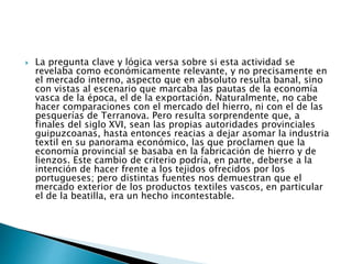 La pregunta clave y lógica versa sobre si esta actividad se
revelaba como económicamente relevante, y no precisamente en
el mercado interno, aspecto que en absoluto resulta banal, sino
con vistas al escenario que marcaba las pautas de la economía
vasca de la época, el de la exportación. Naturalmente, no cabe
hacer comparaciones con el mercado del hierro, ni con el de las
pesquerías de Terranova. Pero resulta sorprendente que, a
finales del siglo XVI, sean las propias autoridades provinciales
guipuzcoanas, hasta entonces reacias a dejar asomar la industria
textil en su panorama económico, las que proclamen que la
economía provincial se basaba en la fabricación de hierro y de
lienzos. Este cambio de criterio podría, en parte, deberse a la
intención de hacer frente a los tejidos ofrecidos por los
portugueses; pero distintas fuentes nos demuestran que el
mercado exterior de los productos textiles vascos, en particular
el de la beatilla, era un hecho incontestable.
 