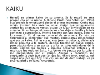 Heredó su primer kaiku de su amona. Se lo regaló su ama
porque ella no lo usaba. A Oihane Pardo (San Sebastián, 1986)
esta prenda le entusiasmó desde el primer momento. Otoño tras
otoño, invierno tras invierno, aquel abrigo que antiguamente
vestían los arrantzales vascos ocupó un lugar privilegiado en su
armario. Sin embargo, el paso de los años dejó su huella y la tela
comenzó a estropearse. Intentó hacerse con uno nuevo, pero no
lo encontró. No al menos como el de su amona. Es más, se
sorprendió al comprobar que muchos donostiarras desconocían
qué era un kaiku. Así las cosas, esta joven arquitecta, aficionada
desde pequeña a la costura, decidió hacerse un nuevo abrigo,
pero adaptándolo a su gustos y a los actuales estándares de la
moda. Cambió los colores y algunos pequeños detalles y el
resultado fue todo un éxito. «La gente me paraba por la calle y
me preguntaban por el abrigo. Amigos y conocidos me
empezaron a decir que querían que les hiciera uno», explica. Así
surgió una idea que hoy, tras casi un año de duro trabajo, es ya
una realidad y se llama 'Amarenak'.
 