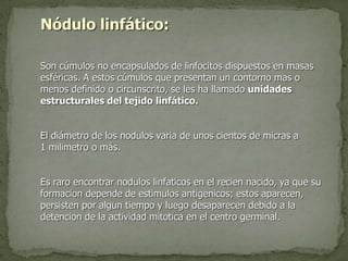 Nódulo linfático:
Son cúmulos no encapsulados de linfocitos dispuestos en masas
esféricas. A estos cúmulos que presentan un contorno mas o
menos definido o circunscrito, se les ha llamado unidades
estructurales del tejido linfático.
El diámetro de los nodulos varia de unos cientos de micras a
1 milimetro o más.
Es raro encontrar nodulos linfaticos en el recien nacido, ya que su
formacion depende de estimulos antigenicos; estos aparecen,
persisten por algun tiempo y luego desaparecen debido a la
detencion de la actividad mitotica en el centro germinal.
 
