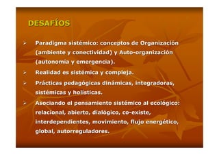 DESAFÍOS

 Paradigma sistémico: conceptos de Organización
 (ambiente y conectividad) y Auto-organización
 (autonomía y emergencia).

 Realidad es sistémica y compleja.

 Prácticas pedagógicas dinámicas, integradoras,
 sistémicas y holísticas.

 Asociando el pensamiento sistémico al ecológico:
 relacional, abierto, dialógico, co-existe,
 interdependientes, movimiento, flujo energético,
 global, autorreguladores.
 