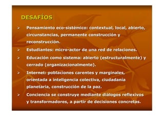 DESAFÍOS
 Pensamiento eco-sistémico: contextual, local, abierto,
 circunstancias, permanente construcción y
 reconstrucción.

 Estudiantes: micro-actor de una red de relaciones.

 Educación como sistema: abierto (estructuralmente) y
 cerrado (organizacionalmente).

 Internet: poblaciones carentes y marginales,
 orientada a inteligencia colectiva, ciudadanía
 planetaria, construcción de la paz.

 Conciencia se construye mediante diálogos reflexivos
 y transformadores, a partir de decisiones concretas.
 
