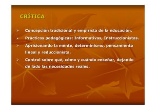 CRÍTICA

 Concepción tradicional y empirista de la educación.

 Prácticas pedagógicas: Informativas, Instruccionistas.

 Aprisionando la mente, determinismo, pensamiento
 lineal y reduccionista.

 Control sobre qué, cómo y cuándo enseñar, dejando
 de lado las necesidades reales.
 