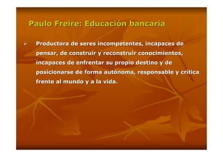 Paulo Freire: Educación bancaria

 Productora de seres incompetentes, incapaces de
 pensar, de construir y reconstruir conocimientos,
 incapaces de enfrentar su propio destino y de
 posicionarse de forma autónoma, responsable y crítica
 frente al mundo y a la vida.
 