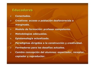 Educadores
 Conectados.

 Creativos: acceso a población desfavorecida o
 marginada.

 Modelo de formación: profesor competente.

 Metodologías adecuadas.

 Epistemología actualizada.

 Paradigmas dirigidos a la construcción y creatividad.

 Formadores para los desafíos actuales.

 Cambio concepción del alumnos: espectador, receptor,
 copiador y reproductor.
 