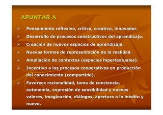 APUNTAR A

 Pensamiento reflexivo, crítico, creativo, innovador.

 Desarrollo de procesos constructivos del aprendizaje.

 Creación de nuevos espacios de aprendizaje.

 Nuevas formas de representación de la realidad.

 Ampliación de contextos (espacios hipertextuales).

 Incentivo a los procesos cooperativos en producción
 del conocimiento (compartido).

 Favorece racionalidad, toma de conciencia,
 autonomía, expresión de sensibilidad y nuevos
 valores, imaginación, diálogos, apertura a lo inédito y
 nuevo.
 