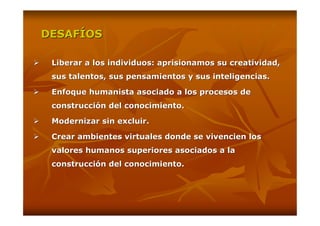 DESAFÍOS

 Liberar a los individuos: aprisionamos su creatividad,
 sus talentos, sus pensamientos y sus inteligencias.

 Enfoque humanista asociado a los procesos de
 construcción del conocimiento.

 Modernizar sin excluir.

 Crear ambientes virtuales donde se vivencien los
 valores humanos superiores asociados a la
 construcción del conocimiento.
 