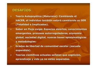 DESAFÍOS
 Teoría Autopoyética (Maturana): Cambiando el
 HACER, el individuo también estará cambiando su SER
 (Totalidad e Implicados).

 Saber en Flujo exige: Espacios abiertos, conocimientos
 emergentes, procesos autorreguladores, economía
 global, sociedad digital, nuevas bases epistemológicas
 y metodologías.

 Grados de libertad de comunidad escolar (escuela
 expandida).

 Teorías científicas actuales señalan que cognición,
 aprendizaje y vida ya no están separadas.
 